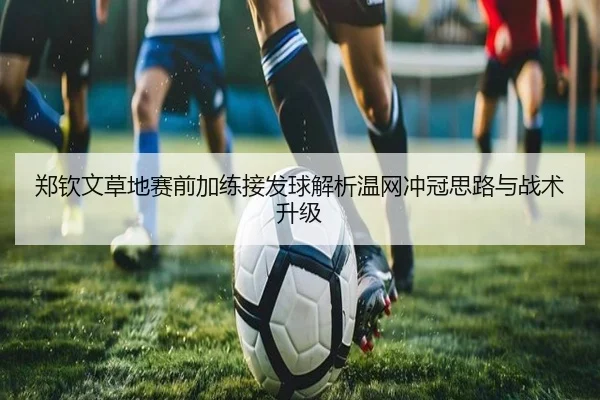 郑钦文草地赛前加练接发球解析温网冲冠思路与战术升级