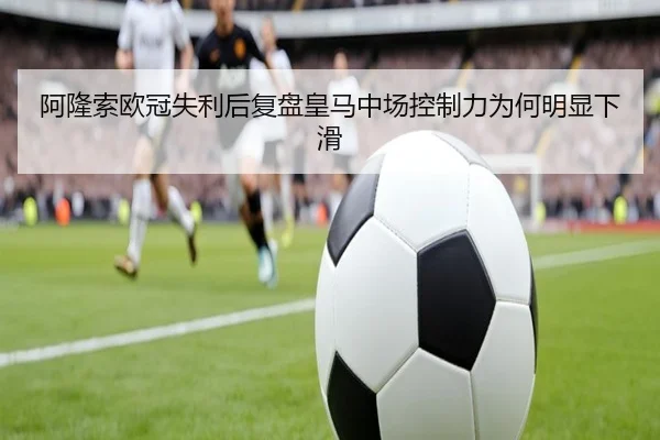 阿隆索欧冠失利后复盘皇马中场控制力为何明显下滑